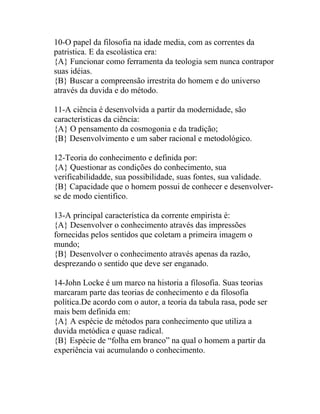 10-O papel da filosofia na idade media, com as correntes da
patristica. E da escolástica era:
{A} Funcionar como ferramenta da teologia sem nunca contrapor
suas idéias.
{B} Buscar a compreensão irrestrita do homem e do universo
através da duvida e do método.

11-A ciência é desenvolvida a partir da modernidade, são
características da ciência:
{A} O pensamento da cosmogonia e da tradição;
{B} Desenvolvimento e um saber racional e metodológico.

12-Teoria do conhecimento e definida por:
{A} Questionar as condições do conhecimento, sua
verificabilidadde, sua possibilidade, suas fontes, sua validade.
{B} Capacidade que o homem possui de conhecer e desenvolver-
se de modo cientifico.

13-A principal característica da corrente empirista é:
{A} Desenvolver o conhecimento através das impressões
fornecidas pelos sentidos que coletam a primeira imagem o
mundo;
{B} Desenvolver o conhecimento através apenas da razão,
desprezando o sentido que deve ser enganado.

14-John Locke é um marco na historia a filosofia. Suas teorias
marcaram parte das teorias de conhecimento e da filosofia
política.De acordo com o autor, a teoria da tabula rasa, pode ser
mais bem definida em:
{A} A espécie de métodos para conhecimento que utiliza a
duvida metódica e quase radical.
{B} Espécie de “folha em branco” na qual o homem a partir da
experiência vai acumulando o conhecimento.
 