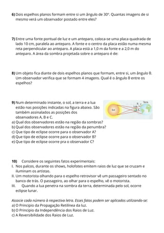 6) Dois espelhos planos formam entre si um ângulo de 30º. Quantas imagens de si
mesmo verá um observador postado entre eles?

7) Entre uma fonte pontual de luz e um anteparo, coloca-se uma placa quadrada de
lado 10 cm, paralela ao anteparo. A fonte e o centro da placa estão numa mesma
reta perpendicular ao anteparo. A placa está a 1,0 m da fonte e a 2,0 m do
anteparo. A área da sombra projetada sobre o anteparo é de:

8) Um objeto fica diante de dois espelhos planos que formam, entre si, um ângulo θ.
Um observador verifica que se formam 4 imagens. Qual é o ângulo θ entre os
espelhos?

9) Num determinado instante, o sol, a terra e a lua
estão nas posições indicadas na figura abaixo. São
também assinalados as posições dos
observadores A, B e C.
a) Qual dos observadores estão na região da sombras?
b) Qual dos observadores estão na região da penumbra?
c) Que tipo de eclipse ocorre para o observador A?
d) Que tipo de eclipse ocorre para o observador B?
e) Que tipo de eclipse ocorre pra o observador C?

10) Considere os seguintes fatos experimentais:
I. Nos palcos, durante os shows, holofotes emitem raios de luz que se cruzam e
iluminam os artistas.
II. Um motorista olhando para o espelho retrovisor vê um passageiro sentado no
banco de trás. O passageiro, ao olhar para o espelho, vê o motorista.
III.
Quando a lua penetra na sombra da terra, determinada pelo sol, ocorre
eclipse lunar.
Associe cada número à respectiva letra. Esses fatos podem ser aplicados utilizando-se:
a) O Principio da Propagação Retilínea da luz.
b) O Principio da Independência dos Raios de Luz.
c) A Reversibilidade dos Raios de Luz.

 