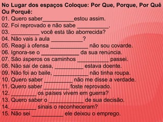 No Lugar dos espaços Coloque: Por Que, Porque, Por Quê
Ou Porquê:
01. Quero saber__________estou assim.
02. Foi reprovado e não sabe __________.
03. _________ você está tão aborrecida?
04. Não vais à aula __________?
05. Reagi à ofensa ____________ não sou covarde.
06. Ignora-se o ____________ da sua renúncia.
07. São ásperos os caminhos __________ passei.
08. Não saí de casa, _________ estava doente.
09. Não foi ao baile, ___________ não tinha roupa.
10. Quero saber _________ não me disse a verdade.
11. Quero saber ________ foste reprovado.
12. ________ os países vivem em guerra?
13. Quero saber o ___________ de sua decisão.
14. ________ sinais o reconheceram?
15. Não sei __________ ele deixou o emprego.
 