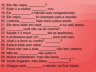 16. Ele não viajou _________?
17. Ester é a mulher ________ vivo.
18. Eis __________ o trânsito está congestionado.
19. Ele viajou _______ foi chamado para a reunião.
20. Lutamos ________ haja maior justiça social.
21. Ele deve estar em casa _________ a luz está acesa.
22. _________você não vai ao cinema?
23. Aquele é o moço ________ ela se apaixonou.
24. A professora quer um _______ para tudo isso.
25. Você é a favor ou contra? ________?
26. Estava triste sem saber _________.
27. Paulo não veio à aula _________ não tem caderno.
28. Não sei __________ não quero ir.
29. Muitos protestaram, mas não havia ________.
30. Vocês brigaram, meu Deus, ___________?
31. Chegue cedo ________ o estádio vai ficar lotado.
 