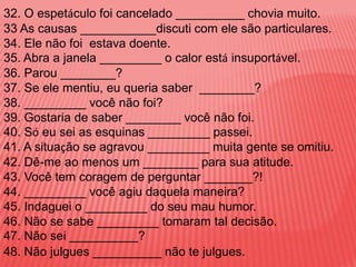 32. O espetáculo foi cancelado __________ chovia muito.
33 As causas ___________discuti com ele são particulares.
34. Ele não foi estava doente.
35. Abra a janela _________ o calor está insuportável.
36. Parou ________?
37. Se ele mentiu, eu queria saber ________?
38. _________ você não foi?
39. Gostaria de saber ________ você não foi.
40. Só eu sei as esquinas _________ passei.
41. A situação se agravou _________ muita gente se omitiu.
42. Dê-me ao menos um ________ para sua atitude.
43. Você tem coragem de perguntar _______?!
44. _________ você agiu daquela maneira?
45. Indaguei o _________ do seu mau humor.
46. Não se sabe _________ tomaram tal decisão.
47. Não sei __________?
48. Não julgues __________ não te julgues.
 