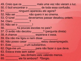49. Creio que os _________ mais uma vez não vieram à luz.
50. É fácil encontrar o ________ de toda essa confusão.
51. ________ ninguém apareceu até agora?
52. Não sei ________ não quero ir ao cinema.
53. O túnel ________ deveríamos passar desabou ontem.
54. Claro. __________?
55. Não sei o _________!
56. _______ há poucas escolas no país?
57. O avião não decolou _______? (pergunta direta)
58. A chance ___________ esperava é essa.
59. Ela não me ligou e nem disse _________.
60. Não posso casar ________ estou desempregado.
61. Este ________é um substantivo.
62. Diga-me um _________para não fazer o que deva.
63. Estava triste sem saber ________.
64. _________ seu dinheiro está valendo menos.
65. ________ ele foi embora? ®Sérgio.
 