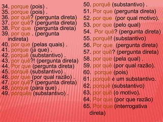 34. porque (pois) .               50. porquê (substantivo) .
35. porque (pois) .               51. Por que (pergunta direta)
36. por quê? (pergunta direta)    52. por que (por qual motivo).
37. por quê? (pergunta direta)    53. por que (pelo qual)
38. Por que (pergunta direta)
39. por que . (pergunta           54. Por quê? (pergunta direta)
  indireta)                       55. porquê! (substantivo)
40. por que (pelas quais) .       56. Por que (pergunta direta)
41. porque (já que) .             57. por quê? (pergunta direta)
42. porquê (substantivo) .
43. por quê?! (pergunta direta)   58. por que (pela qual) .
44. Por que (pergunta direta)     59. por quê (por qual razão).
45. porquê (substantivo) .        60. porque (pois)
46. por que (por qual razão) .    61. porquê é um substantivo.
47. por quê? (pergunta direta)
48. porque (para que) .           62. porquê (substantivo)
49. porquês (substantivo) .       63. por quê (o motivo).
                                  64. Por que (por que razão)
                                  65. Por que (interrogativa
                                    direta)
 