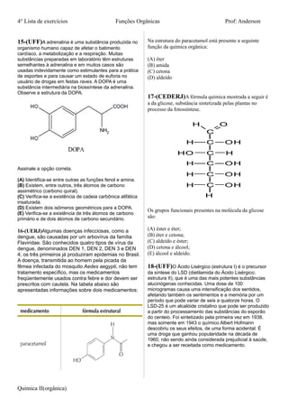 4° Lista de exercícios Funções Orgânicas Prof: Anderson
15-(UFF)A adrenalina é uma substância produzida no
organismo humano capaz de afetar o batimento
cardíaco, a metabolização e a respiração. Muitas
substâncias preparadas em laboratório têm estruturas
semelhantes à adrenalina e em muitos casos são
usadas indevidamente como estimulantes para a prática
de esportes e para causar um estado de euforia no
usuário de drogas em festas raves. A DOPA é uma
substância intermediária na biossíntese da adrenalina.
Observe a estrutura da DOPA.
Assinale a opção correta.
(A) Identifica-se entre outras as funções fenol e amina.
(B) Existem, entre outros, três átomos de carbono
assimétrico (carbono quiral).
(C) Verifica-se a existência de cadeia carbônica alifática
insaturada.
(D) Existem dois isômeros geométricos para a DOPA.
(E) Verifica-se a existência de três átomos de carbono
primário e de dois átomos de carbono secundário.
16-(UERJ)Algumas doenças infecciosas, como a
dengue, são causadas por um arbovírus da família
Flaviridae. São conhecidos quatro tipos de vírus da
dengue, denominados DEN 1, DEN 2, DEN 3 e DEN
4; os três primeiros já produziram epidemias no Brasil.
A doença, transmitida ao homem pela picada da
fêmea infectada do mosquito Aedes aegypti, não tem
tratamento específico, mas os medicamentos
freqüentemente usados contra febre e dor devem ser
prescritos com cautela. Na tabela abaixo são
apresentadas informações sobre dois medicamentos:
Na estrutura do paracetamol está presente a seguinte
função da química orgânica:
(A) éter
(B) amida
(C) cetona
(D) aldeído
17-(CEDERJ)A fórmula química mostrada a seguir é
a da glicose, substância sintetizada pelas plantas no
processo da fotossíntese.
Os grupos funcionais presentes na molécula da glicose
são:
(A) éster e éter;
(B) éter e cetona;
(C) aldeído e éster;
(D) cetona e álcool;
(E) álcool e aldeído.
18-(UFF)O Ácido Lisérgico (estrutura I) é o precursor
da síntese do LSD (dietilamida do Ácido Lisérgico;
estrutura II), que é uma das mais potentes substâncias
alucinógenas conhecidas. Uma dose de 100
microgramas causa uma intensificação dos sentidos,
afetando também os sentimentos e a memória por um
período que pode variar de seis a quatorze horas. O
LSD-25 é um alcalóide cristalino que pode ser produzido
a partir do processamento das substâncias do esporão
do centeio. Foi sintetizado pela primeira vez em 1938,
mas somente em 1943 o químico Albert Hofmann
descobriu os seus efeitos, de uma forma acidental. É
uma droga que ganhou popularidade na década de
1960, não sendo ainda considerada prejudicial à saúde,
e chegou a ser receitada como medicamento.
Química II(orgânica)
 