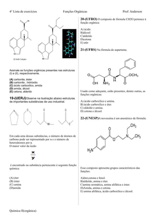 4° Lista de exercícios Funções Orgânicas Prof: Anderson
Assinale as funções orgânicas presentes nas estruturas
(I) e (II), respectivamente.
(A) carbonila, éster
(B) carbonila , hidróxido
(C) ácido carboxílico, amida
(D) amida, álcool
(E) cetona, aldeído
19-(UERJ)Observe na ilustração abaixo estruturas
de importantes substâncias de uso industrial.
Em cada uma dessas substâncias, o número de átomos de
carbono pode ser representado por x e o número de
heteroátomos por y.
O maior valor da razão
é encontrado na substância pertencente à seguinte função
química:
(A) éter
(B) éster
(C) amina
(D)amida
20-(UFRO) O composto de fórmula CH2O pertence à
função orgânica:
A) ácido
B)álcool
C)aldeído
D)cetona
E) etér
21-(UFRS) Na fórmula do aspartame,
Usado como adoçante, estão presentes, dentre outras, as
funções orgânicas:
A) ácido carboxílico e amina.
B) ácido carboxílico e éter.
C) aldeído e amina.
D) cetona e álcool.
22-(UNESP)A novocaína é um anestésico de fórmula:
Esse composto apresenta grupos característicos das
funções:
A)éter,cetona e fenol.
B)aldeído, amina e éter.
C)amina aromática, amina alifática e éster.
D)Amida, amina e cetona.
E) amina alifática, ácido carboxilíco e álcool.
Química II(orgânica)
 