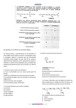 EXERCÍCIOS
As questões 2 e 3 referem-se aos textos abaixo.
Em diversos países, o aproveitamento do lixo doméstico é
quase 100%. Do lixo levado as usinas de compostagem, após
a reciclagem, obtém-se a biomassa que, por fermentação
anaeróbica, produz biogás. Esse gás, além dê ser usado no
aquecimento de residências e como combustível em veículos e
indústrias, é matéria prima importante para a produção das
substâncias de fórmula H3C-OH, H3C-Cl, H3C-NO2 e H2, além de
outras.
2. Do texto, conclui-se que o lixo doméstico:
a) nunca é aproveitado, pois isso requer grande gasto de
energia.
b) pode ser considerado como fonte alternativa de energia.
c) na produção de biogás, sofre fermentação em presença de
oxigênio do ar.
d) após fermentar, sofre reciclagem.
e) na fermentação, produz nitrometano.
3. A principal substância que constitui o biogás é:
a) um álcool
b) um alcano
c) o gás nitrogênio
d) o gás sulfídrico
e) o gás carbônico
4. O óleo de rosas tem fórmula estrutural
É incorreto afirmar que:
a) é um álcool
b) possui somente um carbono terciário
c) é um ciclano
d) tem fórmula molecular C8H10O
e) possui um anel benzênico em sua estrutura.
5. A cerveja é fabricada a partir dos grãos da cevada. Seu
sabor amargo deve-se a adição das folhas de lúpulo, que
contém uma substância chamada mirceno, de fórmula
Essa substância pode ser classificada como:
a) Álcool
b) Ácido carboxílico
c) Aminoácido
 