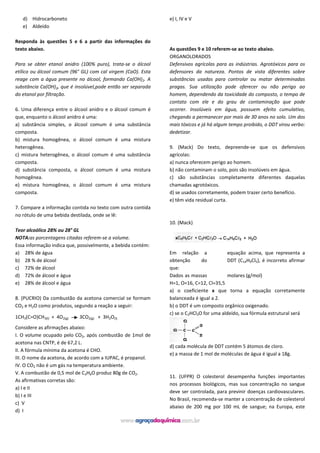 d) Hidrocarboneto
e) Aldeído
Responda às questões 5 e 6 a partir das informações do
texto abaixo.
Para se obter etanol anidro (100% puro), trata-se o álcool
etílico ou álcool comum (96° GL) com cal virgem (CaO). Esta
reage com a água presente no álcool, formando Ca(OH)2. A
substância Ca(OH)2, que é insolúvel,pode então ser separada
do etanol por filtração.
6. Uma diferença entre o álcool anidro e o álcool comum é
que, enquanto o álcool anidro é uma:
a) substância simples, o álcool comum é uma substância
composta.
b) mistura homogênea, o álcool comum é uma mistura
heterogênea.
c) mistura heterogênea, o álcool comum é uma substância
composta.
d) substância composta, o álcool comum é uma mistura
homogênea.
e) mistura homogênea, o álcool comum é uma mistura
composta.
7. Compare a informação contida no texto com outra contida
no rótulo de uma bebida destilada, onde se lê:
Teor alcoólico 28% ou 28° GL
NOTA:as porcentagens citadas referem-se a volume.
Essa informação indica que, possivelmente, a bebida contém:
a) 28% de água
b) 28 % de álcool
c) 72% de álcool
d) 72% de álcool e água
e) 28% de álcool e água
8. (PUCRIO) Da combustão da acetona comercial se formam
CO2 e H2O como produtos, segundo a reação a seguir:
1CH3(C=O)CH3(l) + 4O2(g) 3CO2(g) + 3H2O(l)
Considere as afirmações abaixo:
I. O volume ocupado pelo CO2, após combustão de 1mol de
acetona nas CNTP, é de 67,2 L.
II. A fórmula mínima da acetona é CHO.
III. O nome da acetona, de acordo com a IUPAC, é propanol.
IV. O CO2 não é um gás na temperatura ambiente.
V. A combustão de 0,5 mol de C3H6O produz 80g de CO2.
As afirmativas corretas são:
a) I e II
b) I e III
c) V
d) I
e) I, IV e V
As questões 9 e 10 referem-se ao texto abaixo.
ORGANOLORADOS
Defensivos agrícolas para as indústrias. Agrotóxicos para os
defensores da natureza. Pontos de vista diferentes sobre
substâncias usadas para controlar ou matar determinadas
pragas. Sua utilização pode oferecer ou não perigo ao
homem, dependendo da toxicidade do composto, o tempo de
contato com ele e do grau de contaminação que pode
ocorrer. Insolúveis em água, possuem efeito cumulativo,
chegando a permanecer por mais de 30 anos no solo. Um dos
mais tóxicos e já há algum tempo proibido, o DDT virou verbo:
dedetizar.
9. (Mack) Do texto, depreende-se que os defensivos
agrícolas:
a) nunca oferecem perigo ao homem.
b) não contaminam o solo, pois são insolúveis em água.
c) são substâncias completamente diferentes daquelas
chamadas agrotóxicos.
d) se usados corretamente, podem trazer certo benefício.
e) têm vida residual curta.
10. (Mack)
Em relação a equação acima, que representa a
obtenção do DDT (C14H9Cl5), é incorreto afirmar
que:
Dados as massas molares (g/mol)
H=1, O=16, C=12, Cl=35,5
a) o coeficiente x que torna a equação corretamente
balanceada é igual a 2.
b) o DDT é um composto orgânico oxigenado.
c) se o C2HCl3O for uma aldeído, sua fórmula estrutural será
d) cada molécula de DDT contém 5 átomos de cloro.
e) a massa de 1 mol de moléculas de água é igual a 18g.
11. (UFPR) O colesterol desempenha funções importantes
nos processos biológicos, mas sua concentração no sangue
deve ser controlada, para previnir doenças cardiovasculares.
No Brasil, recomenda-se manter a concentração de colesterol
abaixo de 200 mg por 100 mL de sangue; na Europa, este
 