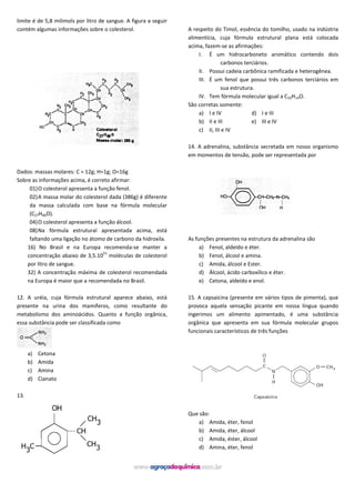 limite é de 5,8 milimols por litro de sangue. A figura a seguir
contém algumas informações sobre o colesterol.
Dados: massas molares: C = 12g; H=1g; O=16g
Sobre as informações acima, é correto afirmar:
01)O colesterol apresenta a função fenol.
02)A massa molar do colesterol dada (386g) é diferente
da massa calculada com base na fórmula molecular
(C27H46O).
04)O colesterol apresenta a função álcool.
08)Na fórmula estrutural apresentada acima, está
faltando uma ligação no átomo de carbono da hidroxila.
16) No Brasil e na Europa recomenda-se manter a
concentração abaixo de 3,5.10
21
moléculas de colesterol
por litro de sangue.
32) A concentração máxima de colesterol recomendada
na Europa é maior que a recomendada no Brasil.
12. A uréia, cuja fórmula estrutural aparece abaixo, está
presente na urina dos mamíferos, como resultante do
metabolismo dos aminoácidos. Quanto a função orgânica,
essa substância pode ser classificada como
a) Cetona
b) Amida
c) Amina
d) Cianato
13.
A respeito do Timol, essência do tomilho, usado na indústria
alimentícia, cuja fórmula estrutural plana está colocada
acima, fazem-se as afirmações:
I. É um hidrocarboneto aromático contendo dois
carbonos terciários.
II. Possui cadeia carbônica ramificada e heterogênea.
III. É um fenol que possui três carbonos terciários em
sua estrutura.
IV. Tem fórmula molecular igual a C10H14O.
São corretas somente:
a) I e IV d) I e III
b) II e III e) III e IV
c) II, III e IV
14. A adrenalina, substância secretada em nosso organismo
em momentos de tensão, pode ser representada por
As funções presentes na estrutura da adrenalina são
a) Fenol, aldeído e éter.
b) Fenol, álcool e amina.
c) Amida, álcool e Ester.
d) Álcool, ácido carboxílico e éter.
e) Cetona, aldeído e enol.
15. A capsaicina (presente em vários tipos de pimenta), que
provoca aquela sensação picante em nossa língua quando
ingerimos um alimento apimentado, é uma substância
orgânica que apresenta em sua fórmula molecular grupos
funcionais característicos de três funções
Que são:
a) Amida, éter, fenol
b) Amida, éter, álcool
c) Amida, éster, álcool
d) Amina, éter, fenol
 
