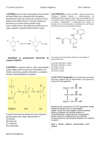 4° Lista de exercícios Funções Orgânicas Prof: Anderson
1-(UFRJ)Uma das tintas empregadas pelos escribas
da Idade Média era a chamada tinta ferrogálica,
produzida por meio da mistura de extratos de certas
plantas com sulfato ferroso. Uma das substâncias
presentes nos extratos dessas plantas reage
com o sulfato ferroso formando uma mistura de cor
negra, segundo a equação representada a seguir.
Identifique os grupamentos funcionais do
reagente orgânico.
2-(UERJ)No esquema abaixo, estão representadas
as duas etapas finais do processo fermentativo em
células musculares quando submetidas a condições
de baixa disponibilidade de oxigênio.
O grupo funcional encontrado nos três compostos
que participam das etapas representadas é:
(A) fosfato
(B) hidroxila
(C) carbonila
(D) carboxilato
3-(UNIFESP) Em julho de 2008, a Agência Nacional de
Vigilância Sanitária proibiu a comercialização do
antiinflamatório Prexige® em todo o país. Essa medida deve-se
aos diversos efeitos colaterais desse medicamento, dentre eles
a arritmia, a hipertensão e a hemorragia em usuários. O
princípio ativo do medicamento é o lumiracoxibe, cuja fórmula
estrutural encontra-se representada na figura.
Na estrutura do lumiracoxibe, podem ser encontrados os
grupos funcionais
(A) ácido carboxílico e amida.
(B) ácido carboxílico e amina.
(C) amida e cetona.
(D) amida e amina.
(E) amina e cetona.
4-(FUVEST-Adaptada) Os componentes principais
dos óleos vegetais são os triglicerídeos, que possuem a
seguinte fórmula genérica:
Nessa fórmula, os grupos R, R' e R" representam longas
cadeias de carbono, com ou sem ligações
duplas. A partir dos óleos vegetais, pode-se preparar
sabão ou biodiesel, por hidrólise alcalina ou
transesterificação, respectivamente. Para preparar
sabão, tratam-se os triglicerídeos com hidróxido
de sódio aquoso e, para preparar biodiesel, com metanol
ou etanol.
Qual a função orgânica encontradada nesta
cadeia?
Química II(orgânica)
 