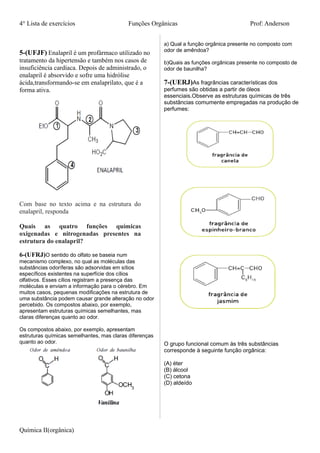 4° Lista de exercícios Funções Orgânicas Prof: Anderson
5-(UFJF) Enalapril é um profármaco utilizado no
tratamento da hipertensão e também nos casos de
insuficiência cardíaca. Depois de administrado, o
enalapril é absorvido e sofre uma hidrólise
ácida,transformando-se em enalaprilato, que é a
forma ativa.
Com base no texto acima e na estrutura do
enalapril, responda
Quais as quatro funções químicas
oxigenadas e nitrogenadas presentes na
estrutura do enalapril?
6-(UFRJ)O sentido do olfato se baseia num
mecanismo complexo, no qual as moléculas das
substâncias odoríferas são adsorvidas em sítios
específicos existentes na superfície dos cílios
olfativos. Esses cílios registram a presença das
moléculas e enviam a informação para o cérebro. Em
muitos casos, pequenas modificações na estrutura de
uma substância podem causar grande alteração no odor
percebido. Os compostos abaixo, por exemplo,
apresentam estruturas químicas semelhantes, mas
claras diferenças quanto ao odor.
Os compostos abaixo, por exemplo, apresentam
estruturas químicas semelhantes, mas claras diferenças
quanto ao odor.
a) Qual a função orgânica presente no composto com
odor de amêndoa?
b)Quais as funções orgânicas presente no composto de
odor de baunilha?
7-(UERJ)As fragrâncias características dos
perfumes são obtidas a partir de óleos
essenciais.Observe as estruturas químicas de três
substâncias comumente empregadas na produção de
perfumes:
O grupo funcional comum às três substâncias
corresponde à seguinte função orgânica:
(A) éter
(B) álcool
(C) cetona
(D) aldeído
Química II(orgânica)
 