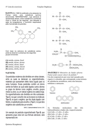 4° Lista de exercícios Funções Orgânicas Prof: Anderson
8-(UFF) Em 1988 foi publicada uma pesquisa na
França sobre uma substância química
denominada “MIFEPRISTONA”, cuja estrutura é
apresentada abaixo. Essa substância é conhecida
como a “pílula do dia seguinte”, que bloqueia a
ação da progesterona, o hormônio responsável
pela manutenção da gravidez.
Com base na estrutura da substância acima,
pode-se observar a presença dos seguintes
grupos funcionais:
(A) amida, cetona, fenol
(B) amida, alcino, alceno
(C) amina, alcino, fenol
(D) amina, cetona, álcool
(E) amina, nitrila, álcool
9-(ENEM) 10-(UERJ)"O Ministério da Saúde adverte:
Fumar pode causar câncer de pulmão."
Um dos responsáveis por esse mal causado pelo
cigarro é o alcatrão, que corresponde a uma mistura
de substâncias aromáticas, entre elas benzeno,
naftaleno e antraceno.
As fórmulas moleculares dos três
hidrocarbonetos citados são, respectivamente:
(A) C6H12 , C12H12 , C18H20
(B) C6H12 , C12H10 , C18H18
(C) C6H6 , C10H10 , C14H14
(D) C6H6 , C10H8 , C14H10
Química II(orgânica)
 