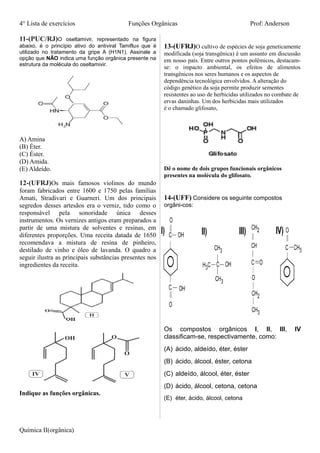 4° Lista de exercícios Funções Orgânicas Prof: Anderson
11-(PUC/RJ)O oseltamivir, representado na figura
abaixo, é o princípio ativo do antiviral Tamiflu® que é
utilizado no tratamento da gripe A (H1N1). Assinale a
opção que NÃO indica uma função orgânica presente na
estrutura da molécula do oseltamivir.
A) Amina
(B) Éter.
(C) Éster.
(D) Amida.
(E) Aldeído.
12-(UFRJ)Os mais famosos violinos do mundo
foram fabricados entre 1600 e 1750 pelas famílias
Amati, Stradivari e Guarneri. Um dos principais
segredos desses artesãos era o verniz, tido como o
responsável pela sonoridade única desses
instrumentos. Os vernizes antigos eram preparados a
partir de uma mistura de solventes e resinas, em
diferentes proporções. Uma receita datada de 1650
recomendava a mistura de resina de pinheiro,
destilado de vinho e óleo de lavanda. O quadro a
seguir ilustra as principais substâncias presentes nos
ingredientes da receita.
Indique as funções orgânicas.
13-(UFRJ)O cultivo de espécies de soja geneticamente
modificada (soja transgênica) é um assunto em discussão
em nosso país. Entre outros pontos polêmicos, destacam-
se: o impacto ambiental, os efeitos de alimentos
transgênicos nos seres humanos e os aspectos de
dependência tecnológica envolvidos. A alteração do
código genético da soja permite produzir sementes
resistentes ao uso de herbicidas utilizados no combate de
ervas daninhas. Um dos herbicidas mais utilizados
é o chamado glifosato,
Dê o nome de dois grupos funcionais orgânicos
presentes na molécula do glifosato.
14-(UFF) Considere os seguinte compostos
orgâni-cos:
Os compostos orgânicos I, II, III, IV
classificam-se, respectivamente, como:
(A) ácido, aldeído, éter, éster
(B) ácido, álcool, éster, cetona
(C) aldeído, álcool, éter, éster
(D) ácido, álcool, cetona, cetona
(E) éter, ácido, álcool, cetona
Química II(orgânica)
 