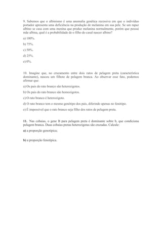 9. Sabemos que o albinismo é uma anomalia genética recessiva em que o indivíduo
portador apresenta uma deficiência na produção de melanina em sua pele. Se um rapaz
albino se casa com uma menina que produz melanina normalmente, porém que possui
mãe albina, qual é a probabilidade de o filho do casal nascer albino?
a) 100%.
b) 75%.
c) 50%.
d) 25%.
e) 0%.
10. Imagine que, no cruzamento entre dois ratos de pelagem preta (característica
dominante), nasceu um filhote de pelagem branca. Ao observar esse fato, podemos
afirmar que:
a) Os pais do rato branco são heterozigotos.
b) Os pais do rato branco são homozigotos.
c) O rato branco é heterozigoto.
d) O rato branco tem o mesmo genótipo dos pais, diferindo apenas no fenótipo.
e) É impossível que o rato branco seja filho dos ratos de pelagem preta.
11. Nas cobaias, o gene B para pelagem preta é dominante sobre b, que condiciona
pelagem branca. Duas cobaias pretas heterozigotas são cruzadas. Calcule:
a) a proporção genotípica;
b) a proporção fenotípica.
 