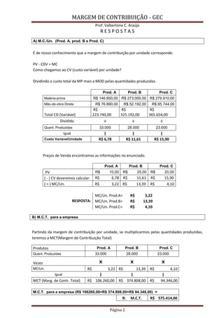 MARGEM DE CONTRIBUIÇÃO - GEC 
Prof. Valbertone C. Araújo 
Página 2 
R E S P O S T A S A) M.C./Un. (Prod. A, prod. B e Prod. C) É de nosso conhecimento que a margem de contribuição por unidade corresponde: PV - CDV = MC Como chegamos ao CV (custo variável) por unidade? Dividindo o custo total da MP mais a MOD pelas quantidades produzidas. Prod. A Prod. B Prod. C Matéria-prima R$ 146.850,00 R$ 273.000,00 R$ 279.910,00 Mão-de-obra Direta R$ 76.890,00 R$ 52.192,00 R$ 85.744,00 Total CD (Variável) R$ 223.740,00 R$ 325.192,00 R$ 365.654,00 Dividido ÷ ÷ ÷ Quant. Produzidas 33.000 28.000 23.000 Igual ǁ ǁ ǁ Custo Variável/Unidade R$ 6,78 R$ 11,61 R$ 15,90 Preços de Venda encontramos as informações no enunciado. Prod. A Prod. B Prod. C PV R$ 10,00 R$ 25,00 R$ 20,00 ( - ) CV deveremos calcular: R$ 6,78 R$ 11,61 R$ 15,90 ( = ) MC/Un. R$ 3,22 R$ 13,39 R$ 4,10 MC/Un. Prod.A= R$ 3,22 RESPOSTA: MC/Un. Prod.B= R$ 13,39 MC/Un. Prod.C= R$ 4,10 
B) M.C.T. para a empresa 
Partindo da margem de contribuição por unidade, se multiplicarmos pelas quantidades produzidas, teremos a MCT(Margem de Contribuição Total) Produtos Prod. A Prod. B Prod. C Quant. Produzidas 33.000 28.000 23.000 Vezes ӿ ӿ ӿ MC/Un. R$ 3,22 R$ 13,39 R$ 4,10 Igual ǁ ǁ ǁ MCT (Marg. de Contr. Total) R$ 106.260,00 R$ 374.808,00 R$ 94.346,00 M.C.T. para a empresa (R$ 106260,00+R$ 374.808,00+R$ 94.346,00) = R: M.C.T. R$ 575.414,00  