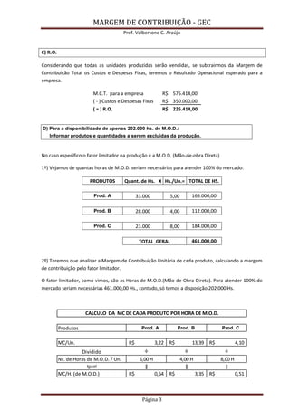 MARGEM DE CONTRIBUIÇÃO - GEC 
Prof. Valbertone C. Araújo 
Página 3 
C) R.O. 
Considerando que todas as unidades produzidas serão vendidas, se subtrairmos da Margem de Contribuição Total os Custos e Despesas Fixas, teremos o Resultado Operacional esperado para a empresa. M.C.T. para a empresa R$ 575.414,00 ( - ) Custos e Despesas Fixas R$ 350.000,00 ( = ) R.O. R$ 225.414,00 
D) Para a disponibilidade de apenas 202.000 hs. de M.O.D.: Informar produtos e quantidades a serem excluídas da produção. 
No caso específico o fator limitador na produção é a M.O.D. (Mão-de-obra Direta) 
1º) Vejamos de quantas horas de M.O.D. seriam necessárias para atender 100% do mercado: PRODUTOS Quant. de Hs. Ӿ Hs./Un.= TOTAL DE HS. 
Prod. A 33.000 5,00 165.000,00 
Prod. B 28.000 4,00 112.000,00 
Prod. C 23.000 8,00 184.000,00 
TOTAL GERAL 461.000,00 
2º) Teremos que analisar a Margem de Contribuição Unitária de cada produto, calculando a margem de contribuição pelo fator limitador. 
O fator limitador, como vimos, são as Horas de M.O.D.(Mão-de-Obra Direta). Para atender 100% do mercado seriam necessárias 461.000,00 Hs., contudo, só temos a disposição 202.000 Hs. 
Produtos Prod. A Prod. B Prod. CMC/Un.3,22R$ 13,39R$ 4,10R$ Dividido÷÷÷Nr. de Horas de M.O.D. / Un.5,00 H4,00 H 8,00 HIgualǁǁǁMC/H. (de M.O.D.)0,64R$ 3,35R$ 0,51R$ CALCULO DA MC DE CADA PRODUTO POR HORA DE M.O.D.  