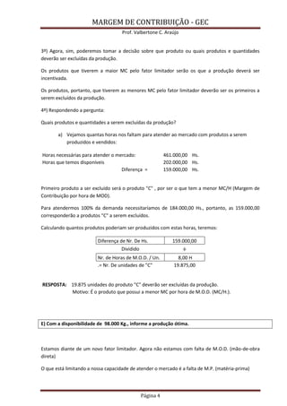 MARGEM DE CONTRIBUIÇÃO - GEC 
Prof. Valbertone C. Araújo 
Página 4 
3º) Agora, sim, poderemos tomar a decisão sobre que produto ou quais produtos e quantidades deverão ser excluídas da produção. 
Os produtos que tiverem a maior MC pelo fator limitador serão os que a produção deverá ser incentivada. 
Os produtos, portanto, que tiverem as menores MC pelo fator limitador deverão ser os primeiros a serem excluídos da produção. 
4º) Respondendo a pergunta: 
Quais produtos e quantidades a serem excluídas da produção? 
a) Vejamos quantas horas nos faltam para atender ao mercado com produtos a serem produzidos e vendidos: Horas necessárias para atender o mercado: 461.000,00 Hs. Horas que temos disponíveis 202.000,00 Hs. Diferença = 159.000,00 Hs. 
Primeiro produto a ser excluído será o produto "C" , por ser o que tem a menor MC/H (Margem de Contribuição por hora de MOD). 
Para atendermos 100% da demanda necessitaríamos de 184.000,00 Hs., portanto, as 159.000,00 corresponderão a produtos "C" a serem excluídos. 
Calculando quantos produtos poderiam ser produzidos com estas horas, teremos: Diferença de Nr. De Hs. 159.000,00 Dividido ÷ Nr. de Horas de M.O.D. / Un. 8,00 H .= Nr. De unidades de "C" 19.875,00 
RESPOSTA: 19.875 unidades do produto "C" deverão ser excluídas da produção. Motivo: É o produto que possui a menor MC por hora de M.O.D. (MC/H.). 
E) Com a disponibilidade de 98.000 Kg., informe a produção ótima. 
Estamos diante de um novo fator limitador. Agora não estamos com falta de M.O.D. (mão-de-obra direta) 
O que está limitando a nossa capacidade de atender o mercado é a falta de M.P. (matéria-prima) 
 