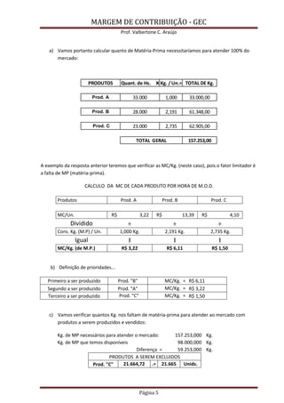 MARGEM DE CONTRIBUIÇÃO - GEC 
Prof. Valbertone C. Araújo 
Página 5 
a) Vamos portanto calcular quanto de Matéria-Prima necessitaríamos para atender 100% do mercado: 
A exemplo da resposta anterior teremos que verificar as MC/Kg. (neste caso), pois o fator limitador é a falta de MP (matéria-prima). CALCULO DA MC DE CADA PRODUTO POR HORA DE M.O.D. Produtos Prod. A Prod. B Prod. C MC/Un. R$ 3,22 R$ 13,39 R$ 4,10 Dividido ÷ ÷ ÷ Cons. Kg. (M.P) / Un. 1,000 Kg. 2,191 Kg. 2,735 Kg. Igual ǁ ǁ ǁ MC/Kg. (de M.P.) R$ 3,22 R$ 6,11 R$ 1,50 
b) Definição de prioridades... Primeiro a ser produzido Prod. "B" MC/Kg. = R$ 6,11 Segundo a ser produzido Prod. "A" MC/Kg. = R$ 3,22 Terceiro a ser produzido Prod. "C" MC/Kg. = R$ 1,50 
c) Vamos verificar quantos Kg. nos faltam de matéria-prima para atender ao mercado com produtos a serem produzidos e vendidos: Kg. de MP necessários para atender o mercado: 157.253,000 Kg. Kg. de MP que temos disponíveis 98.000,000 Kg. Diferença = 59.253,000 Kg. PRODUTOS A SEREM EXCLUIDOS Prod. "C" 21.664,72 .= 21.665 Unids. 
PRODUTOSQuant. de Hs. ӾKg. / Un.=TOTAL DE Kg. Prod. A33.0001,00033.000,00Prod. B28.0002,19161.348,00 Prod. C23.0002,73562.905,00157.253,00TOTAL GERAL  