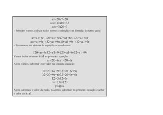 a7=20a7=20
a10=32a10=32
a20=?a20=?
– Primeiro vamos colocar todos termos conhecidos na fórmula do termo geral:
a7=a1+6r→20=a1+6ra7=a1+6r→20=a1+6r
a10=a1+9r→32=a1+9ra10=a1+9r→32=a1+9r
– Formamos um sistema de equações e resolvemos:
{20=a1+6r32=a1+9r{20=a1+6r32=a1+9r
Vamos isolar o termo a1a1 na primeira equação:
a1=20−6ra1=20−6r
Agora vamos substituir este valor na segunda equação:
32=20−6r+9r32=20−6r+9r
32−20=9r−6r32−20=9r−6r
12=3r12=3r
r=123r=123
r=4r=4
Agora sabemos o valor da razão, podemos substituir na primeira equação e achar
o valor do a1a1.
 