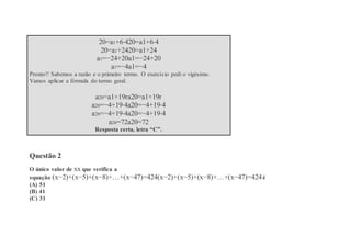 20=a1+6⋅420=a1+6⋅4
20=a1+2420=a1+24
a1=−24+20a1=−24+20
a1=−4a1=−4
Pronto!! Sabemos a razão e o primeiro termo. O exercício pedi o vigésimo.
Vamos aplicar a fórmula do termo geral.
a20=a1+19ra20=a1+19r
a20=−4+19⋅4a20=−4+19⋅4
a20=−4+19⋅4a20=−4+19⋅4
a20=72a20=72
Resposta certa, letra “C”.
Questão 2
O único valor de xx que verifica a
equação (x−2)+(x−5)+(x−8)+…+(x−47)=424(x−2)+(x−5)+(x−8)+…+(x−47)=424é
(A) 51
(B) 41
(C) 31
 