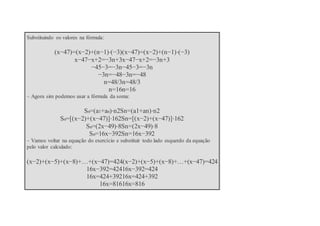 Substituindo os valores na fórmula:
(x−47)=(x−2)+(n−1)⋅(−3)(x−47)=(x−2)+(n−1)⋅(−3)
x−47−x+2=−3n+3x−47−x+2=−3n+3
−45−3=−3n−45−3=−3n
−3n=−48−3n=−48
n=48/3n=48/3
n=16n=16
– Agora sim podemos usar a fórmula da soma:
Sn=(a1+an)⋅n2Sn=(a1+an)⋅n2
Sn=[(x−2)+(x−47)]⋅162Sn=[(x−2)+(x−47)]⋅162
Sn=(2x−49)⋅8Sn=(2x−49)⋅8
Sn=16x−392Sn=16x−392
– Vamos voltar na equação do exercício e substituir todo lado esquerdo da equação
pelo valor calculado:
(x−2)+(x−5)+(x−8)+…+(x−47)=424(x−2)+(x−5)+(x−8)+…+(x−47)=424
16x−392=42416x−392=424
16x=424+39216x=424+392
16x=81616x=816
 