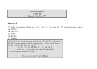 x=81616x=81616
x=51x=51
Resposta certa, letra “A”
Questão 3
(PUC-RS) Na sequencia definida por an=5n−12an=5n−12, a soma dos 1010 primeiros termos é igual a:
(A) 532532
(B) 26522652
(C) 5353
(D) 265265
(E) 530530
– O exercício dá a fórmula do termo geral de uma PA e pede S10. Utilizaremos a
fórmula da soma, mas para usá-la devemos saber a1e a10. Estes valores iremos
calcular com a fórmula dada pelo exercício:
a1=5⋅1−12→a1=42=2a1=5⋅1−12→a1=42=2
a10=5⋅10−12→a10=492a10=5⋅10−12→a10=492
– Agora é só aplicar a fórmula da soma:
S10=(a1+a10)⋅n2S10=(a1+a10)⋅n2
 