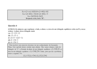 S10=(2+492)⋅102S10=(2+492)⋅102
S10=(4+492)⋅+5S10=(4+492)⋅+5
S10=2652S10=2652
Resposta certa, letra “B”.
Questão 4
(UFRGS) Os números que exprimem o lado, a altura e a área de um triângulo equilátero estão em PA, nessa
ordem. A altura desse triângulo mede
(A) √3−123−12
(B) √3−13−1
(C) 2(√3−1)2(3−1)
(D) 4−√34−3
(E) 4+√34+3
– Para resolver este exercício devemos ter um conhecimento de Geometria
Plana. Este capítulo iremos estudar mais adiante. Mas vamos chamar o lado do
triângulo de “L”, a fórmula da altura de um triângulo equilátero é L√32L32 e a
área de um triângulo equilátero é L2√34L234. Então, pelo que diz o problema,
temos a seguinte PA:
{L,L√32,L2√34}{L,L32,L234}
 