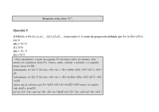 Resposta certa, letra “C”.
Questão 5
(UFRGS) A PA (a1,a2,a3,…)(a1,a2,a3,…) tem razão rr. A razão da progressão definida por bn=a5nbn=a5n é
(A) rr
(B) r+5r+5
(C) 5r5r
(D) r−5r−5
(E) r/5r/5
– Para calcularmos a razão da segunda PA devemos saber, no mínimo, dois
termos em sequência desta PA. Vamos, então, calcular o primeiro e o segundo
termo desta PA bb:
Substituindo n=1n=1: bn=a5n→b1=a5⋅1→b1=a5bn=a5n→b1=a5⋅1→b1=
a5
Substituindo n=2n=2: bn=a5n→b2=a5⋅2→b2=a10bn=a5n→b2=a5⋅2→b2
=a10
Agora que já sabemos que b1=a5b1=a5 e b2=a10b2=a10 vamos ver quanto
vale a5a5 e a10a10 :
a5=a1+(5−1)r→a5=a1+4r→b1=a1+4ra5=a1+(5−1)r→a5=a1+4r→b1=
 