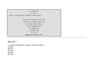 an=58an=58
n=?n=?
– Vamos somente aplicar a fórmula do termo geral:
an=a1+(n−1)⋅ran=a1+(n−1)⋅r
58=4+(n−1)⋅958=4+(n−1)⋅9
58−4=9n−958−4=9n−9
54+9=9n54+9=9n
63=9n63=9n
n=639n=639
n=7n=7
Resposta certa, letra “E”.
Questão 7
A soma dos 40 primeiros números naturais é igual a
(A) 400
(B) 410
(C) 670
(D) 780
(E) 800
 