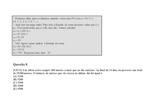 – Podemos olhar para os números naturais como uma PA com a1=0 e r=1.
{0, 1, 2, 3, 4, 5, 6, 7…}
– Aqui tem um pega ratão! Para usar a fórmula da soma devemos saber que é o
a40. Você pode achar que é o 40, mas não. Vamos calcular!
a40=a1+(40-1)·r
a40=0+(39)·1
a40=0+39
a40=39
– Viu! Agora vamos aplicar a fórmula da soma.
S40=(0+39)·40/2
S40=39·20
S40=780 Resposta certa, letra “D”.
Questão 8
(UFCE) Um atleta corre sempre 400 metros a mais que no dia anterior. Ao final de 11 dias ele percorre um total
de 35200 metros. O número de metros que ele correu no último dia foi igual a
(A) 5100
(B) 5200
(C) 5300
(D) 5400
(E) 5500
 