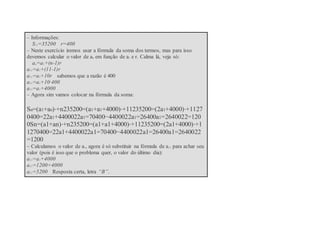 – Informações:
S11=35200 r=400
– Neste exercício iremos usar a fórmula da soma dos termos, mas para isso
devemos calcular o valor de an em função de a1 e r. Calma lá, veja só:
an=a1+(n-1)r
a11=a1+(11-1)r
a11=a1+10r sabemos que a razão é 400
a11=a1+10·400
a11=a1+4000
– Agora sim vamos colocar na fórmula da soma:
Sn=(a1+an)⋅+n235200=(a1+a1+4000)⋅+11235200=(2a1+4000)⋅+1127
0400=22a1+4400022a1=70400−4400022a1=26400a1=2640022=120
0Sn=(a1+an)⋅+n235200=(a1+a1+4000)⋅+11235200=(2a1+4000)⋅+1
1270400=22a1+4400022a1=70400−4400022a1=26400a1=2640022
=1200
– Calculamos o valor de a1, agora é só substituir na fórmula de a11 para achar seu
valor (pois é isso que o problema quer, o valor do último dia):
a11=a1+4000
a11=1200+4000
a11=5200 Resposta certa, letra “B”.
 