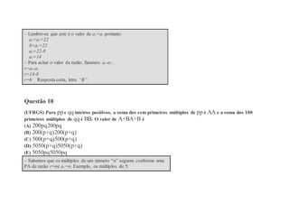 – Lembre-se que este é o valor de a1+a2 portanto:
a1+a2=22
8+a2=22
a2=22-8
a2=14
– Para achar o valor da razão, fazemos a2-a1:
r=a2-a1
r=14-8
r=6 Resposta certa, letra “B”.
Questão 10
(UFRGS) Para pp e qq inteiros positivos, a soma dos cem primeiros múltiplos de pp é AA e a soma dos 100
primeiros múltiplos de qq é BB. O valor de A+BA+B é
(A) 200pq200pq
(B) 200(p+q)200(p+q)
(C) 500(p+q)500(p+q)
(D) 5050(p+q)5050(p+q)
(E) 5050pq5050pq
– Sabemos que os múltiplos de um número “n” seguem conforme uma
PA de razão r=ne a1=n. Exemplo, os múltiplos de 5:
 
