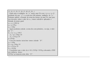 {5, 10, 15, 20, 25, 30, 35, 40, 45, 50…}
– Então para os múltiplos de “p” temos uma PA com r=p e a1=p. O
problema diz que “A” é a soma dos 100 primeiro múltiplos de “p”.
Podemos aplicar a fórmula da soma dos termos de uma PA, mas para
isso devemos saber o valor de a100, vamos calculá-lo aplicando a
fórmula do termo geral:
a100=a1+(100-1)r
a100=p+99·p
a100=100p
– Agora podemos calcula a soma dos cem primeiros, ou seja, o valor
de “A”.
S100=(a1+a100)·100/2
S100=(p+100p)·50
S100=(101p)·50
p=5050p
– Com este mesmo raciocínio vamos calcular “B”.
a100=100q
S100=(q+100q)·50
S100=(101q)·50
S100=5050q
– Concluímos que o valor de A+B é 5050p+5050q, colocando o 5050
em evidência, temos:
5050(p+q) resposta certa, letra “D”.
 