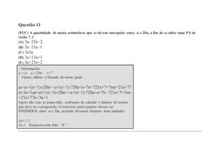 Questão 11
(PUC) A quantidade de meios aritméticos que se devem interpolar entre -a e 20a, a fim de se obter uma PA de
razão 7, é
(A) 3a−23a−2
(B) 3a−13a−1
(C) 3a3a
(D) 3a+13a+1
(E) 3a+23a+2
– Informações:
a1=-a an=20a r=7
– Vamos utilizar a fórmula do termo geral:
an=a1+(n−1)⋅r20a=−a+(n−1)⋅720a+a=7n−721a+7=7nn=21a+77
n=3a+1an=a1+(n−1)⋅r20a=−a+(n−1)⋅720a+a=7n−721a+7=7nn
=21a+77n=3a+1
Agora não caia no pega-ratão, acabamos de calcular o número de termos
que deve ter a progressão. O exercício pede quantos devem ser
INSERIDOS entre -a e 20a, portanto devemos diminuir duas unidades:
3a+1-2
3a-1 Resposta certa letra “B”.
 