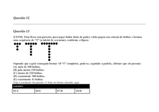 Questão 12
Questão 13
(UFSM) Tisiu ficou sem parceiro para jogar bolita (bola de gude); então pegou sua coleção de bolitas e formou
uma sequência de “T” (a inicial de seu nome), conforme a figura:
Supondo que o guri conseguiu formar 10 “T” completos, pode-se, seguindo o padrão, afirmar que ele possuía:
(A) mais de 300 bolitas.
(B) pelo menos 230 bolitas.
(C) menos de 220 bolitas.
(D) exatamente 300 bolitas.
(E) exatamente 41 bolitas.
Veja a resolução da questão 13 feita no fórum clicando aqui.
GABARITO
01-C 04-C 07-D 10-D
 
