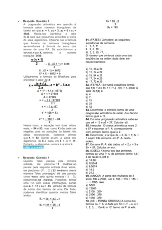  Resposta Questão 3
A progressão aritmética em questão é
formada pelos números triangulares da
tabela em que a1 = 1, a2 = 3, a3 = 6 e ax =
3486. Resta-nos identificar o valor
de X para que possamos encontrar a soma
de seus algarismos. Observe que a fórmula
que fornece os números triangulares
assemelha-se à fórmula da soma dos
termos de uma PA. Se substituirmos a
variável n por X, teremos o número
triangular 3486:
→ X . (X + 1) = 3486
2
X . (X + 1) = 6972
X² + X – 6972 = 0
Utilizaremos a fórmula de Bhaskara para
encontrar o valor de X:
Δ = 1² – 4.1.(– 6972)
Δ = 1 + 27888
Δ = 27889
x = – 1 ± √27889
2.1
x = – 1 ± 167
2
x' = 166 = 83
2
x'' = – 168 = – 84
2
Nesse caso, a equação tem duas raízes
reais, – 84 e 83, mas como X não pode ser
negativo, pois as posições da tabela não
estão decrescendo, podemos afirmar
que X = 83. Sendo assim, a soma dos
algarismos de X é dada por 8 + 3 = 11.
Portanto, a alternativa correta é a letra b.
voltar a questão
 Resposta Questão 4
Quando Tales passou pela primeira
entrada, ele percorreu 11 metros; ao
passar pela segunda entrada duas vezes,
ele percorreu (11 . 2 ) 22 metros e dessa
maneira Tales prosseguiu até que passou
cinco vezes pela quinta entrada (11 . 5),
percorrendo 55 metros. Podemos formar
uma PA com essas informações, sendo
que a1 = 11 e a5 = 55. Através da fórmula
da soma dos termos de uma PA finita,
podemos identificar quantos metros Tales
andou:
Sn = (a1 + an) . n
2
S5 = (11 + 55) . 5
2
S5 = 66 . 5
2
S5 = 165
01. (FATES) Considere as seguintes
seqüências de números:
I. 3, 7, 11, …
II. 2, 6, 18, …
III. 2, 5, 10, 17, …
O número que continua cada uma das
seqüências na ordem dada deve ser
respectivamente:
a) 15, 36 e 24
b) 15, 54 e 24
c) 15, 54 e 26
d) 17, 54 e 26
e) 17, 72 e 26
02. (FEFISA) Se numa seqüência temos
que f(1) = 3 e f(n + 1) = 2 . f(n) + 1, então o
valor de f(4) é:
a) 4
b) 7
c) 15
d) 31
e) 42
03. Determinar o primeiro termo de uma
progressão aritmética de razão -5 e décimo
termo igual a 12.
04. Em uma progressão aritmética sabe-se
que a4 = 12 e a9 = 27. Calcular a5.
05. Interpolar 10 meios aritméticos entre 2
e 57 e escrever a P. A. correspondente
com primeiro termo igual a 2.
06. Determinar x tal que 2x – 3; 2x + 1; 3x +
1 sejam três números em P. A. nesta
ordem.
07. Em uma P. A. são dados a1 = 2, r = 3 e
Sn = 57. Calcular an e n.
08. (OSEC) A soma dos dez primeiros
termos de uma P. A. de primeiro termo 1,87
e de razão 0,004 é:
a) 18,88
b) 9,5644
c) 9,5674
d) 18,9
e) 21,3
09. (UNICID) A soma dos múltiplos de 5
entre 100 e 2000, isto é, 105 + 110 + 115 +
… + 1995, vale:
a) 5870
b) 12985
c) 2100 . 399
d) 2100 . 379
e) 1050 . 379
10. (UE – PONTA GROSSA) A soma dos
termos de P. A. é dada por Sn = n2 – n, n =
1, 2, 3, … Então o 10° termo da P. A vale:
 
