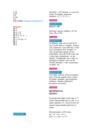 a) 18
b) 90
c) 8
d) 100
e) 9
Leia o artigo: Progressão Aritmética (P.A.)
Respostas:
01. C
02. D
03. a1 = 57
04. a5 = 15
05. (2; 7; 12; 17; …)
06. x = 4
07. n = 6 e a6 = 17
08. A
09. E
10. A
QUESTÃO 1
Determine o 20º elemento e a soma dos
termos da seguinte progressão
aritmética: (2, 7, 12, 17,...).
Ver Resposta
QUESTÃO 2
(Fuvest – SP)
Determine quantos múltiplos de 9 há
entre 100 e 1 000.
Ver Resposta
QUESTÃO 3
Ao financiar uma casa no total de 20
anos, Carlos fechou o seguinte contrato
com a financeira: para cada ano, o valor
das 12 prestações deve ser igual e o
valor da prestação mensal em um
determinado ano é R$ 50,00 a mais que
o valor pago, mensalmente, no ano
anterior. Considerando que o valor da
prestação no primeiro ano é de R$
150,00, determine o valor da prestação
no último ano.
Ver Resposta
QUESTÃO 4
Um ciclista percorre 40 km na primeira
hora; 34 km na segunda hora, e assim
por diante, formando uma progressão
aritmética. Quantos quilômetros
percorrerá em 6 horas?
Ver Resposta
RESPOSTAS
Questão 1
Na progressão dada, temos que o 1º
termo representado por a1 vale 2 e a
razão equivale a 5. Essa PA terá 20
termos representados pela letra n,
então:
Determinando o 20º termo.
an = a1 + (n – 1) * r
a20 = 2 + (20 – 1) * 5
 