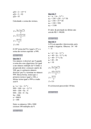 a20 = 2 + 19 * 5
a20 = 2 + 95
a20 = 97
Calculando a soma dos termos.
O 20º termo da PA é igual a 97 e a
soma dos termos equivale a 990.
Voltar a questão
Questão 2
Um número é divisível por 9 quando
a soma dos seus algarismos for igual
a um número múltiplo de 9. Então a
progressão deve começar a partir do
108, que é o primeiro número
divisível por 9, e terminar no número
999. Dessa forma, temos que o
primeiro termo é igual a 108, o
último termo igual a 999 e a razão
será 9.
an = a1 + (n – 1) * r
999 = 108 + (n – 1) * 9
999 = 108 + 9n – 9
999 – 108 + 9 = 9n
9n = 900
n = 900/9
n = 100
Entre os números 100 e 1000
existem 100 múltiplos de 9.
Voltar a questão
Questão 3
an = a1 + (n – 1) * r
a20 = 150 + (20 – 1) * 50
a20 = 150 + 19 * 50
a20 = 150 + 950
a20 = 1100
O valor da prestação no último ano
será de R$ 1 100,00.
Voltar a questão
Questão 4
A PA em questão é decrescente, pois
a razão é negativa. Observe: 34 – 40
= – 6
an = a1 + (n – 1) * r
a6 = 40 + (6 – 1) * (–6)
a6 = 40 + 5 * (–6)
a6 = 40 – 30
a6 = 10
O ciclistaterá percorrido 150 km.
Voltar a questão
 