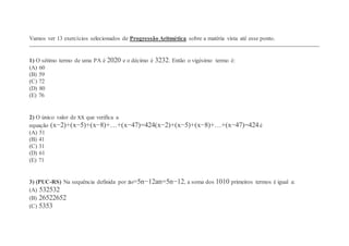 Vamos ver 13 exercícios selecionados de Progressão Aritmética sobre a matéria vista até esse ponto.
1) O sétimo termo de uma PA é 2020 e o décimo é 3232. Então o vigésimo termo é:
(A) 60
(B) 59
(C) 72
(D) 80
(E) 76
2) O único valor de xx que verifica a
equação (x−2)+(x−5)+(x−8)+…+(x−47)=424(x−2)+(x−5)+(x−8)+…+(x−47)=424é
(A) 51
(B) 41
(C) 31
(D) 61
(E) 71
3) (PUC-RS) Na sequência definida por an=5n−12an=5n−12, a soma dos 1010 primeiros termos é igual a:
(A) 532532
(B) 26522652
(C) 5353
 