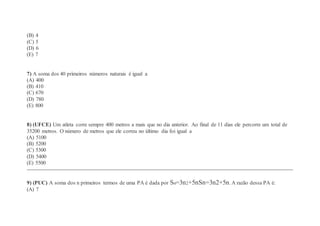 (B) 4
(C) 5
(D) 6
(E) 7
7) A soma dos 40 primeiros números naturais é igual a
(A) 400
(B) 410
(C) 670
(D) 780
(E) 800
8) (UFCE) Um atleta corre sempre 400 metros a mais que no dia anterior. Ao final de 11 dias ele percorre um total de
35200 metros. O número de metros que ele correu no último dia foi igual a
(A) 5100
(B) 5200
(C) 5300
(D) 5400
(E) 5500
9) (PUC) A soma dos n primeiros termos de uma PA é dada por Sn=3n2+5nSn=3n2+5n. A razão dessa PA é:
(A) 7
 
