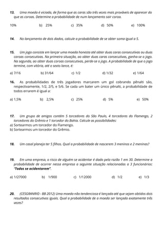 13. Uma moeda é viciada, de forma que as caras são três vezes mais prováveis de aparecer do
que as coroas. Determine a probabilidade de num lançamento sair coroa.
a) 10% b) 25% c) 35% d) 50% e) 100%
14. No lançamento de dois dados, calcule a probabilidade de se obter soma igual a 5.
15. Um jogo consiste em lançar uma moeda honesta até obter duas caras consecutivas ou duas
coroas consecutivas. Na primeira situação, ao obter duas caras consecutivas, ganha-se o jogo.
Na segunda, ao obter duas coroas consecutivas, perde-se o jogo. A probabilidade de que o jogo
termine, com vitória, até o sexto lance, é:
a) 7/16 b) 31/64 c) 1/2 d) 1/32 e) 1/64
16. As probabilidades de três jogadores marcarem um gol cobrando pênalti são,
respectivamente, 1/2, 2/5, e 5/6. Se cada um bater um único pênalti, a probabilidade de
todos errarem é igual a:
a) 1,5% b) 2,5% c) 25% d) 5% e) 50%
17. Um grupo de amigos contém 5 torcedores do São Paulo, 4 torcedores do Flamengo, 2
torcedores do Grêmio e 1 torcedor do Bahia. Calcule as possibilidades:
a) Sortearmos um torcedor do Flamengo.
b) Sortearmos um torcedor do Grêmio.
18. Um casal planeja ter 5 filhos. Qual a probabilidade de nascerem 3 meninos e 2 meninas?
19. Em uma empresa, o risco de alguém se acidentar é dado pela razão 1 em 30. Determine a
probabilidade de ocorrer nessa empresa a seguinte situação relacionadas a 3 funcionários:
“Todos se acidentarem”.
a) 1/27000 b) 1/900 c) 1/12000 d) 1/2 e) 1/3
20. (CESGRANRIO - BB 2012) Uma moeda não tendenciosa é lançada até que sejam obtidos dois
resultados consecutivos iguais. Qual a probabilidade de a moeda ser lançada exatamente três
vezes?
 