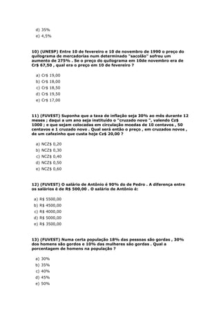 d) 35%
 e) 4,5%



10) (UNESP) Entre 10 de fevereiro e 10 de novembro de 1990 o preço do
quilograma de mercadorias num determinado "sacolão" sofreu um
aumento de 275% . Se o preço do quilograma em 10de novembro era de
Cr$ 67,50 , qual era o preço em 10 de fevereiro ?

  a) Cr$ 19,00
 b) Cr$ 18,00
  c) Cr$ 18,50
 d) Cr$ 19,50
  e) Cr$ 17,00



11) (FUVEST) Suponha que a taxa de inflação seja 30% ao mês durante 12
meses ; daqui a um ano seja instituído o "cruzado novo ", valendo Cz$
1000 ; e que sejam colocadas em circulação moedas de 10 centavos , 50
centavos e 1 cruzado novo . Qual será então o preço , em cruzados novos ,
de um cafezinho que custa hoje Cz$ 20,00 ?

 a) NCZ$ 0,20
 b) NCZ$ 0,30
  c) NCZ$ 0,40
 d) NCZ$ 0,50
 e) NCZ$ 0,60



12) (FUVEST) O salário de Antônio é 90% do de Pedro . A diferença entre
os salários é de R$ 500,00 . O salário de Antônio é:

 a) R$ 5500,00
 b) R$ 4500,00
 c) R$ 4000,00
 d) R$ 5000,00
 e) R$ 3500,00



13) (FUVEST) Numa certa população 18% das pessoas são gordas , 30%
dos homens são gordos e 10% das mulheres são gordas . Qual a
porcentagem de homens na população ?

 a) 30%
 b) 35%
 c) 40%
 d) 45%
 e) 50%
 