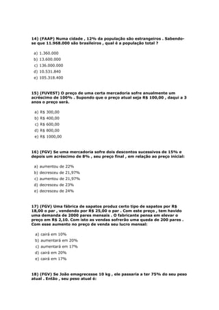 14) (FAAP) Numa cidade , 12% da população são estrangeiros . Sabendo-
se que 11.968.000 são brasileiros , qual é a população total ?

 a) 1.360.000
 b) 13.600.000
 c) 136.000.000
 d) 10.531.840
 e) 105.318.400



15) (FUVEST) O preço de uma certa mercadoria sofre anualmente um
acréscimo de 100% . Supondo que o preço atual seja R$ 100,00 , daqui a 3
anos o preço será.

 a) R$ 300,00
 b) R$ 400,00
 c) R$ 600,00
 d) R$ 800,00
 e) R$ 1000,00



16) (FGV) Se uma mercadoria sofre dois descontos sucessivos de 15% e
depois um acréscimo de 8% , seu preço final , em relação ao preço inicial:

 a) aumentou de 22%
 b) decresceu de 21,97%
 c) aumentou de 21,97%
 d) decresceu de 23%
 e) decresceu de 24%



17) (FGV) Uma fábrica de sapatos produz certo tipo de sapatos por R$
18,00 o par , vendendo por R$ 25,00 o par . Com este preço , tem havido
uma demanda de 2000 pares mensais . O fabricante pensa em elevar o
preço em R$ 2,10. Com isto as vendas sofrerão uma queda de 200 pares .
Com esse aumento no preço de venda seu lucro mensal:

 a) cairá em 10%
 b) aumentará em 20%
 c) aumentará em 17%
 d) cairá em 20%
 e) cairá em 17%



18) (FGV) Se João emagrecesse 10 kg , ele passaria a ter 75% do seu peso
atual . Então , seu peso atual é:
 