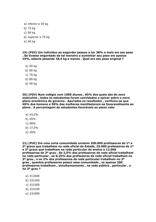 a) inferior a 30 kg
b) 75 kg
 c) 50 kg
d) superior a 75 kg
 e) 40 kg



19) (FGV) Um indivíduo ao engordar passou a ter 38% a mais em seu peso
. Se tivesse engordado de tal maneira a aumentar seu peso em apenas
15%, estaria pesando 18,4 kg a menos . Qual era seu peso original ?

  a) 50 kg
  b) 60 kg
  c) 70 kg
  d) 80 kg
  e) 40 kg



20) (FGV) Num colégio com 1000 alunos , 65% dos quais são do sexo
masculino , todos os estudantes foram convidados a opinar sobre o novo
plano econômico do governo . Apurados os resultados , verificou-se que
40% dos homens e 50% das mulheres manifestaram-se favoravelmente ao
plano . A porcentagem de estudantes favoráveis ao plano vale:

  a) 43,5%
  b) 45%
  c) 90%
  d) 17,5%
  e) 26%



21) (PUC) Em uma certa comunidade existem 200.000 professores de 1º e
2º graus que trabalham na rede oficial do Estado, 25.000 professores de 1º
e 2º graus que trabalham na rede particular de ensino e 12.000
professores de 3º grau . Se 2,5% dos professores da rede oficial trabalham
na rede particular , se 0,25% dos professores da rede oficial trabalham no
3º grau , e se 2% dos professores da rede particular trabalham no 3º
grau , quantos professores possui essa comunidade , se apenas 200
professores trabalham , simultaneamente , na rede pública , particular , e
no 3º grau ?

  a) 213200
  b) 231200
  c) 212300
  d) 223100
  e) 231000
 