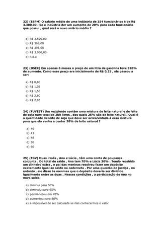 22) (ESPM) O salário médio de uma indústria de 354 funcionários é de R$
3.300,00 . Se a indústria der um aumento de 20% para cada funcionário
que possui , qual será o novo salário médio ?


 a) R$ 3.690,00
 b) R$ 369,00
 c) R$ 396,00
 d) R$ 3.960,00
 e) n.d.a



23) (OSEC) Em apenas 6 meses o preço de um litro de gasolina teve 320%
de aumento. Como esse preço era inicialmente de R$ 0,25 , ele passou a
ser:

 a) R$ 0,80
 b) R$ 1,05
 c) R$ 1,50
 d) R$ 2,80
 e) R$ 2,85



24) (FUVEST) Um recipiente contém uma mistura de leite natural e de leite
de soja num total de 200 litros , dos quais 25% são de leite natural . Qual é
a quantidade de leite de soja que deve ser acrescentada à essa mistura
para que ela venha a conter 20% de leite natural ?

  a) 40
  b) 43
  c) 48
  d) 50
  e) 60



25) (FGV) Duas irmãs , Ana e Lúcia , têm uma conta de poupança
conjunta . Do total do saldo , Ana tem 70% e Lúcia 30% . Tendo recebido
um dinheiro extra , o pai das meninas resolveu fazer um depósito
exatamente igual ao saldo na caderneta . Por uma questão de justiça , no
entanto , ele disse às meninas que o depósito deveria ser dividido
igualmente entre as duas . Nessas condições , a participação de Ana no
novo saldo:

 a) diminui para 60%
 b) diminuiu para 65%
 c) permaneceu em 70%
 d) aumentou para 80%
 e) é impossível de ser calculada se não conhecermos o valor
 
