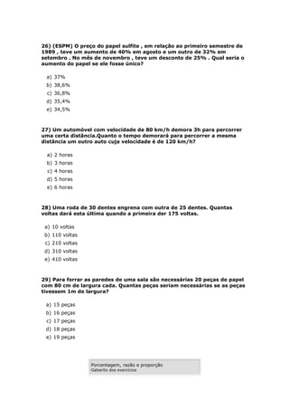 26) (ESPM) O preço do papel sulfite , em relação ao primeiro semestre de
1989 , teve um aumento de 40% em agosto e um outro de 32% em
setembro . No mês de novembro , teve um desconto de 25% . Qual seria o
aumento do papel se ele fosse único?

 a) 37%
 b) 38,6%
  c) 36,8%
 d) 35,4%
 e) 34,5%



27) Um automóvel com velocidade de 80 km/h demora 3h para percorrer
uma certa distância.Quanto o tempo demorará para percorrer a mesma
distância um outro auto cuja velocidade é de 120 km/h?

 a) 2 horas
 b) 3 horas
  c) 4 horas
 d) 5 horas
  e) 6 horas



28) Uma roda de 30 dentes engrena com outra de 25 dentes. Quantas
voltas dará esta última quando a primeira der 175 voltas.

 a) 10 voltas
 b) 110 voltas
 c) 210 voltas
 d) 310 voltas
 e) 410 voltas



29) Para forrar as paredes de uma sala são necessárias 20 peças de papel
com 80 cm de largura cada. Quantas peças seriam necessárias se as peças
tivessem 1m de largura?

 a) 15 peças
 b) 16 peças
 c) 17 peças
 d) 18 peças
 e) 19 peças




                 Porcentagem, razão e proporção
                 Gabarito dos exercícios
 