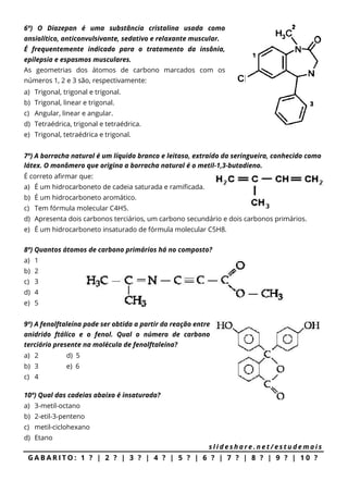 6ª) O Diazepan é uma substância cristalina usada como
ansiolítico, anticonvulsivante, sedativo e relaxante muscular.
É frequentemente indicado para o tratamento da insônia,
epilepsia e espasmos musculares.
As geometrias dos átomos de carbono marcados com os
números 1, 2 e 3 são, respectivamente:
a) Trigonal, trigonal e trigonal.
b) Trigonal, linear e trigonal.
c) Angular, linear e angular.
d) Tetraédrica, trigonal e tetraédrica.
e) Trigonal, tetraédrica e trigonal.
7ª) A borracha natural é um líquido branco e leitoso, extraído da seringueira, conhecido como
látex. O monômero que origina a borracha natural é o metil-1,3-butadieno.
É correto afirmar que:
a) É um hidrocarboneto de cadeia saturada e ramificada.
b) É um hidrocarboneto aromático.
c) Tem fórmula molecular C4H5.
d) Apresenta dois carbonos terciários, um carbono secundário e dois carbonos primários.
e) É um hidrocarboneto insaturado de fórmula molecular C5H8.
8ª) Quantos átomos de carbono primários há no composto?
a) 1
b) 2
c) 3
d) 4
e) 5
9ª) A fenolftaleína pode ser obtida a partir da reação entre
anidrido ftálico e o fenol. Qual o número de carbono
terciário presente na molécula de fenolftaleína?
a) 2 d) 5
b) 3 e) 6
c) 4
10ª) Qual das cadeias abaixo é insaturada?
a) 3-metil-octano
b) 2-etil-3-penteno
c) metil-ciclohexano
d) Etano
s l i d e s h a r e . n e t / e s t u d e m a i s
G A B A R I T O : 1 ? | 2 ? | 3 ? | 4 ? | 5 ? | 6 ? | 7 ? | 8 ? | 9 ? | 1 0 ?
 