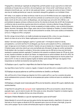 fitogeográfica, dominada por vegetação de estepes.Pode, portanto pensar-se que a agricultura no Sahel está
condenada ao fracasso mas, ao contrário, ela é protegida por uma “cintura verde” constituída por uma flora
altamente diversificada, que – por não ter sido usada pelo homem - a protege dos ventos do Saara. O Sahel é
uma área de tensões permantes por causa do crescimento demográfico galopante e as rivalidades tribais.

Rift Valley: é um complexo de falhas tectónicas criado há cerca de 35 milhões de anos com a separação das
placas tectónicas africana e arábica. Esta estrutura estende-se no sentido norte-sul por cerca de 5000 km,
desde o norte da Síria até ao centro de Moçambique, com uma largura que varia entre 30 e 100 km e, em
profundidade de algumas centenas a milhares de metros. Os rebordos do Grande Vale do Rift são formados por
cordilheiras onde se encontram os pontos mais altos do continente, incluindo os Montes Virunga, Mitumba e
Ruwenzori. Muitos dos seus picos têm (ou tiveram no passado) actividade vulcânica, como os montes Kilimanjaro,
Quénia, Karisimbi, Nyiragongo, Meru e Elgon, assim como as Crater Highlands na Tanzânia. O vulcão Ol Doinyo
Lengai continua activo, sendo o único vulcão de natrocarbonatite no mundo. Outra zona vulcânica extremamente
activa é o Triângulo de Affar, no Djibouti.

Rio Nilo: abrage terras do Egito e do Sudão localizadas nas margens do Nilo, o único rio a que atravessa o
deserto do Saara do sul ao norte. Nessa região possui as terras mais férteis do continente.

Kalahari: Derivada da palavra Kgalagadi, significa “a grande sede”. A formação do deserto é devida,
principalmente, a corrente marítima fria de Benguela, que atua na costa sudoeste da África, condensando o
vapor de água que vai em direção ao continente, fazendo com que as massas de ar cheguem mais secas ao mesmo.
O Kalahari possui vasta área coberta por areia avermelhada sem afloramento de água em caráter permanente.
Porém Kalahari não é um deserto verdadeiro. Partes dele recebem mais de 250 mm de chuva mal distribuída
anualmente e possuem bastante vegetação. É realmente árido somente no sudoeste (menos de 175 mm de chuva
ao ano), fazendo do Kalahari um deserto de fósseis. As temperaturas no verão do Kalahari vão de 20 a 40°C. No
inverno, o Kalahari tem um clima seco e frio com geada à noite. As baixas temperaturas do inverno podem ficar
abaixo de 0°C. O clima no verão em algumas regiões do Kalahari pode alcançar 50°C (por isso algumas tribos
bosquimanas se recolhem nos momentos mais quentes do dia).

11) Explique o que é, e qual foi a importância do Canal de Suez em tempos remotos.

Sua importância é para facilitar o comercio, ligação e transporte de petróleo entre o sudoeste asiático e Europa.

12) Explique em poucas palavras os conflitos existentes na Somália e em Ruanda.

São conflitos entre tribos inimigas que disputam território e poder político o que faz a economia dos países
serem subdesenvolvida e provoca o êxodo de varias pessoas para paises vizinhos em busca de condições de vida
melhores.

13) Explique a situação racial vivenciada pela África do Sul durante o século XX e qual o desfecho dos
acontecimentos.

O Apartheid foi uma política de segregação racial implementada na África do sul durante o século XX onde a
população negra, que era maioria no país, não tinha acesso as urnas, não podiam freqüentar os mesmos lugares
que brancos e nem ter relações afetivas com etnias diferentes.

14) Quem é Nelson Mandela e o que ele representa para o povo sul africano?

Nelson Mandela foi um sul-africano que lutou pelos direitos dos negros durante o Apartheid e foi preso e só
libertado no fim do regime na década de 90. Ele representa para o povo sul-africano a libertação, já que ele
lutou contra qualquer tipo de racismo enfrentado pelos negros no regime de segregação.
 