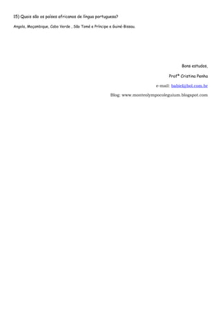 15) Quais são os países africanos de língua portuguesa?

Angola, Moçambique, Cabo Verde , São Tomé e Príncipe e Guiné-Bissau.




                                                                                      Bons estudos,

                                                                                Profª Cristina Penha

                                                                          e-mail: babiel@bol.com.br

                                                      Blog: www.monteolympocoleguium.blogspot.com
 