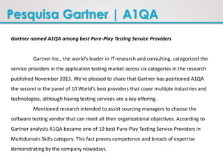 Pesquisa Gartner | A1QA
Gartner named A1QA among best Pure-Play Testing Service Providers
Gartner Inc., the world’s leader in IT-research and consulting, categorized the
service providers in the application testing market across six categories in the research
published November 2013. We’re pleased to share that Gartner has positioned A1QA
the second in the panel of 10 World’s best providers that cover multiple industries and
technologies, although having testing services are a key offering.
Mentioned research intended to assist sourcing managers to choose the
software testing vendor that can meet all their organizational objectives. According to
Gartner analysts A1QA became one of 10 best Pure-Play Testing Service Providers in
Multidomain Skills category. This fact proves competence and breads of expertise
demonstrating by the company nowadays.
 