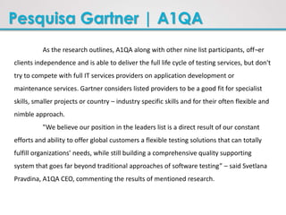Pesquisa Gartner | A1QA
As the research outlines, A1QA along with other nine list participants, off¬er
clients independence and is able to deliver the full life cycle of testing services, but don't
try to compete with full IT services providers on application development or
maintenance services. Gartner considers listed providers to be a good fit for specialist
skills, smaller projects or country – industry specific skills and for their often flexible and
nimble approach.
”We believe our position in the leaders list is a direct result of our constant
efforts and ability to offer global customers a flexible testing solutions that can totally
fulfill organizations’ needs, while still building a comprehensive quality supporting
system that goes far beyond traditional approaches of software testing” – said Svetlana
Pravdina, A1QA CEO, commenting the results of mentioned research.
 